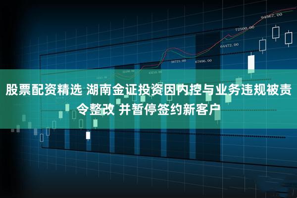 股票配资精选 湖南金证投资因内控与业务违规被责令整改 并暂停签约新客户