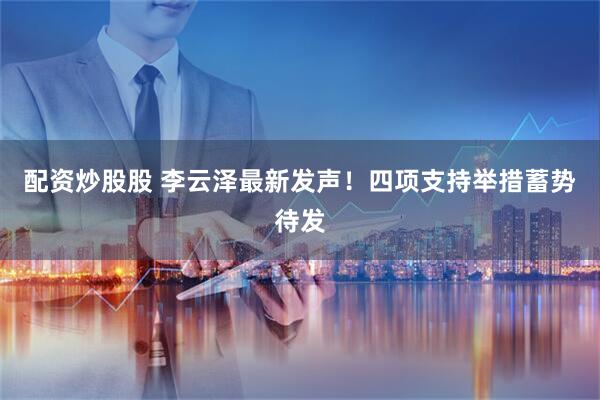 配资炒股股 李云泽最新发声！四项支持举措蓄势待发