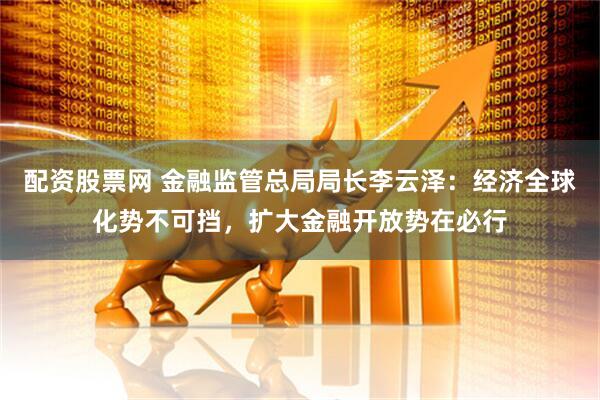 配资股票网 金融监管总局局长李云泽：经济全球化势不可挡，扩大金融开放势在必行