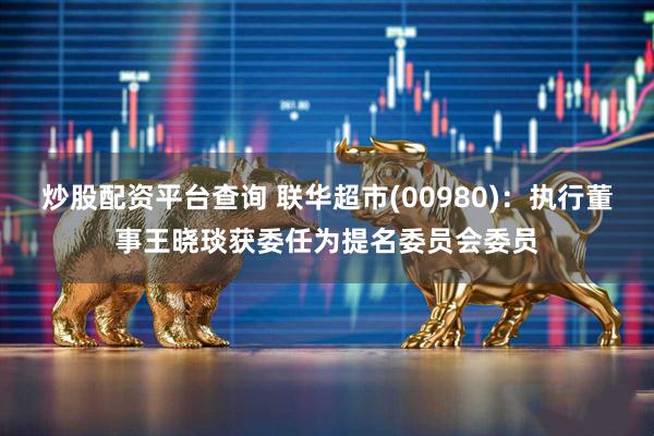 炒股配资平台查询 联华超市(00980)：执行董事王晓琰获委任为提名委员会委员