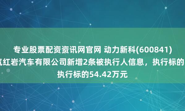 专业股票配资资讯网官网 动力新科(600841)控股的上汽红岩汽车有限公司新增2条被执行人信息，执行标的54.42万元
