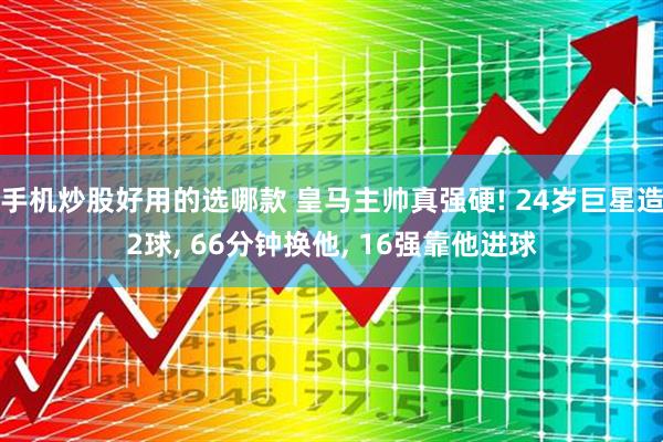 手机炒股好用的选哪款 皇马主帅真强硬! 24岁巨星造2球, 66分钟换他, 16强靠他进球