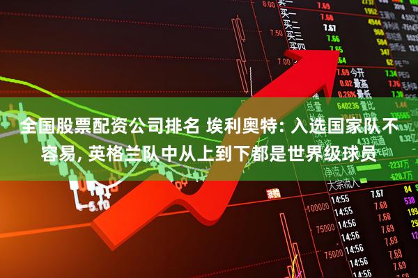 全国股票配资公司排名 埃利奥特: 入选国家队不容易, 英格兰队中从上到下都是世界级球员