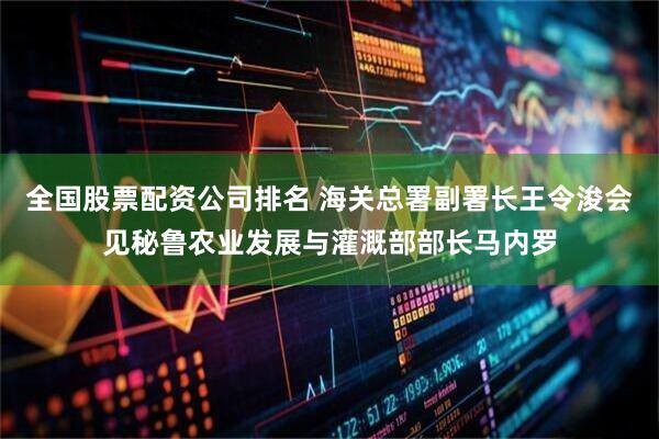 全国股票配资公司排名 海关总署副署长王令浚会见秘鲁农业发展与灌溉部部长马内罗