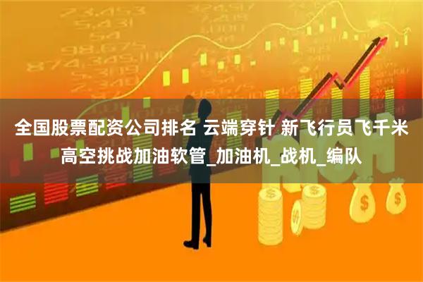 全国股票配资公司排名 云端穿针 新飞行员飞千米高空挑战加油软管_加油机_战机_编队