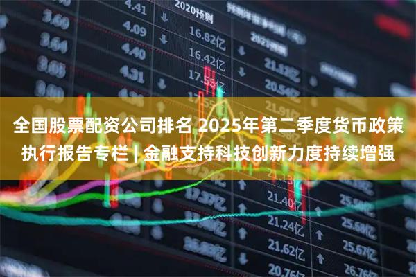 全国股票配资公司排名 2025年第二季度货币政策执行报告专栏 | 金融支持科技创新力度持续增强