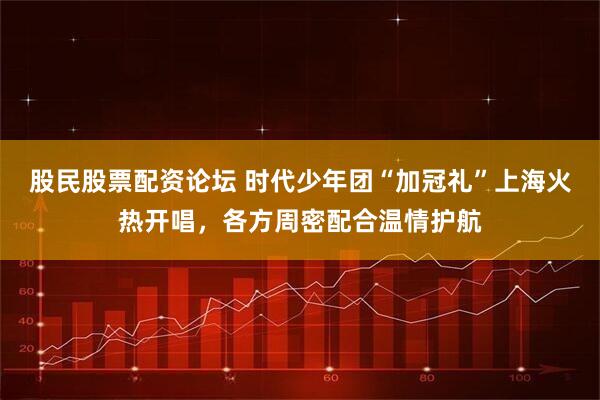 股民股票配资论坛 时代少年团“加冠礼”上海火热开唱，各方周密配合温情护航