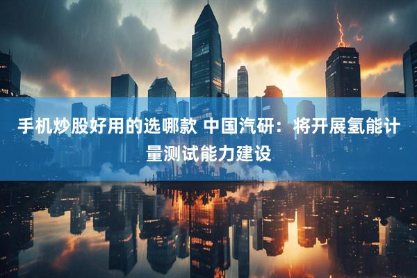 手机炒股好用的选哪款 中国汽研：将开展氢能计量测试能力建设