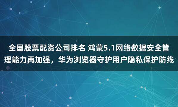 全国股票配资公司排名 鸿蒙5.1网络数据安全管理能力再加强，华为浏览器守护用户隐私保护防线