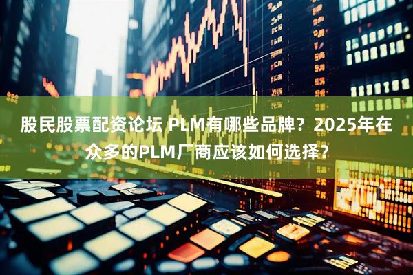 股民股票配资论坛 PLM有哪些品牌？2025年在众多的PLM厂商应该如何选择？