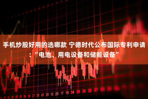 手机炒股好用的选哪款 宁德时代公布国际专利申请: “电池、用电设备和储能设备”