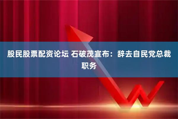股民股票配资论坛 石破茂宣布：辞去自民党总裁职务