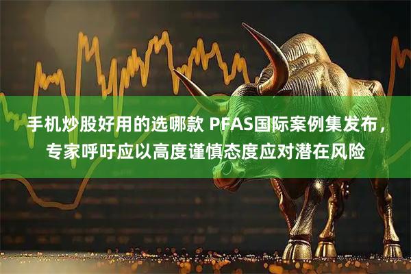 手机炒股好用的选哪款 PFAS国际案例集发布，专家呼吁应以高度谨慎态度应对潜在风险