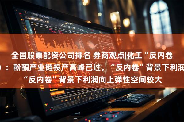 全国股票配资公司排名 券商观点|化工“反内卷”系列报告（十一）：酚酮产业链投产高峰已过，“反内卷”背景下利润向上弹性空间较大