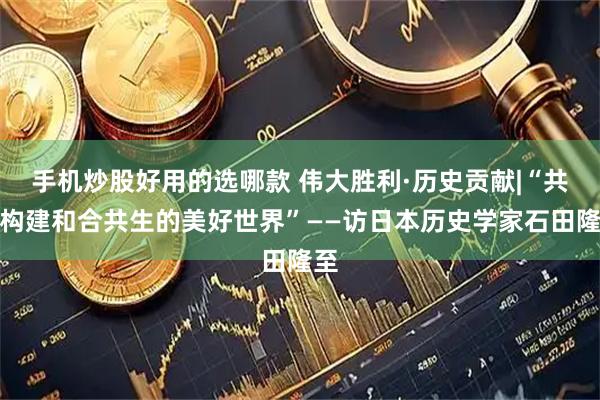 手机炒股好用的选哪款 伟大胜利·历史贡献|“共同构建和合共生的美好世界”——访日本历史学家石田隆至