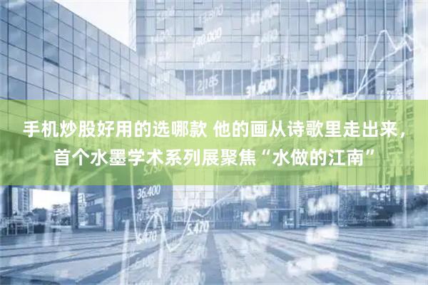 手机炒股好用的选哪款 他的画从诗歌里走出来，首个水墨学术系列展聚焦“水做的江南”