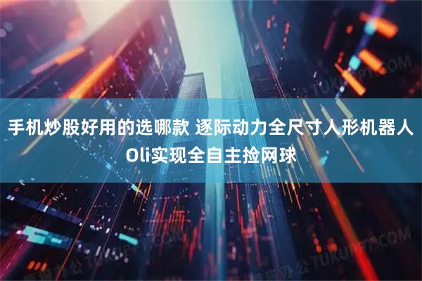 手机炒股好用的选哪款 逐际动力全尺寸人形机器人Oli实现全自主捡网球