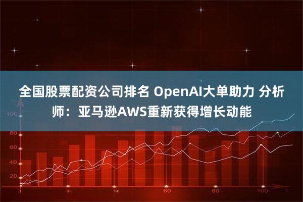 全国股票配资公司排名 OpenAI大单助力 分析师:亚马逊AWS重新获得增长动能