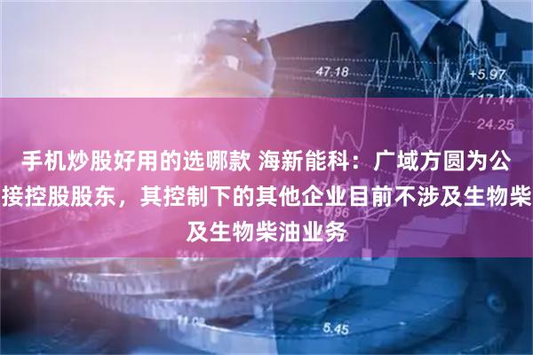 手机炒股好用的选哪款 海新能科：广域方圆为公司的间接控股股东，其控制下的其他企业目前不涉及生物柴油业务