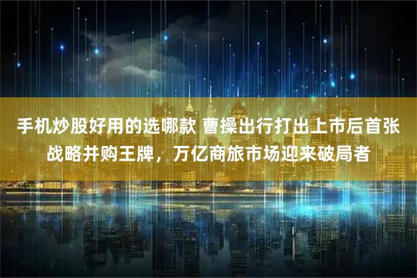 手机炒股好用的选哪款 曹操出行打出上市后首张战略并购王牌，万亿商旅市场迎来破局者