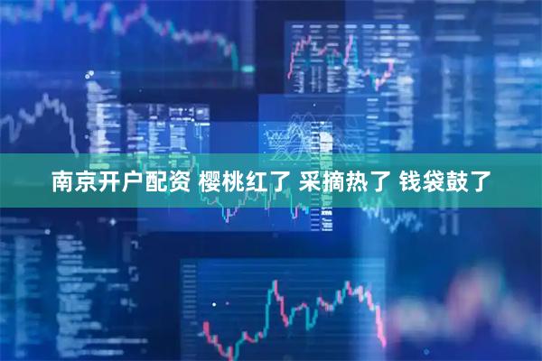 南京开户配资 樱桃红了 采摘热了 钱袋鼓了