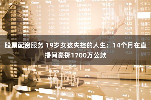 股票配资服务 19岁女孩失控的人生：14个月在直播间豪掷1700万公款