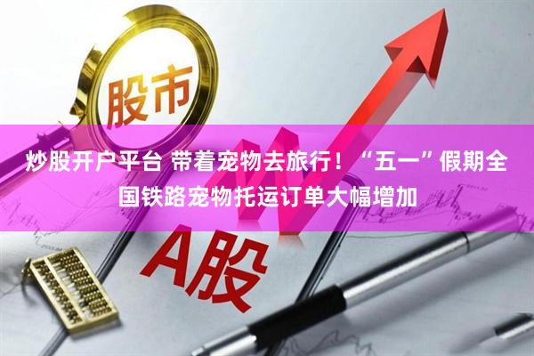炒股开户平台 带着宠物去旅行！“五一”假期全国铁路宠物托运订单大幅增加