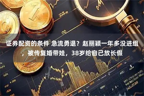证券配资的条件 急流勇退？赵丽颖一年多没进组，被传复婚带娃，38岁给自己放长假