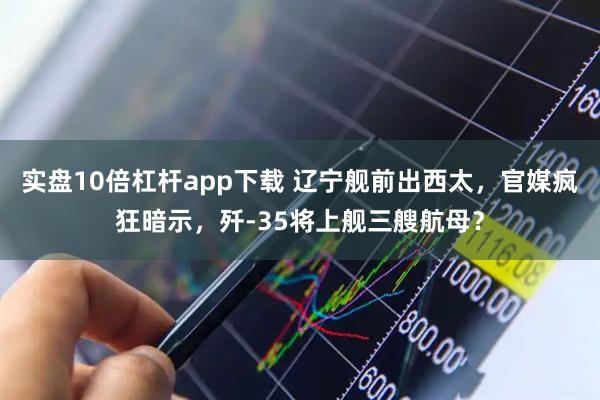 实盘10倍杠杆app下载 辽宁舰前出西太，官媒疯狂暗示，歼-35将上舰三艘航母？