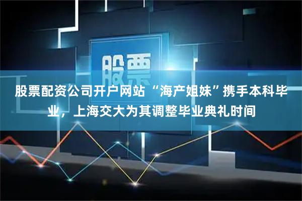 股票配资公司开户网站 “海产姐妹”携手本科毕业，上海交大为其调整毕业典礼时间