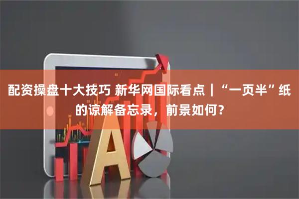配资操盘十大技巧 新华网国际看点｜“一页半”纸的谅解备忘录，前景如何？