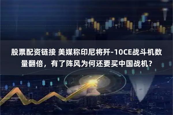 股票配资链接 美媒称印尼将歼-10CE战斗机数量翻倍，有了阵风为何还要买中国战机？
